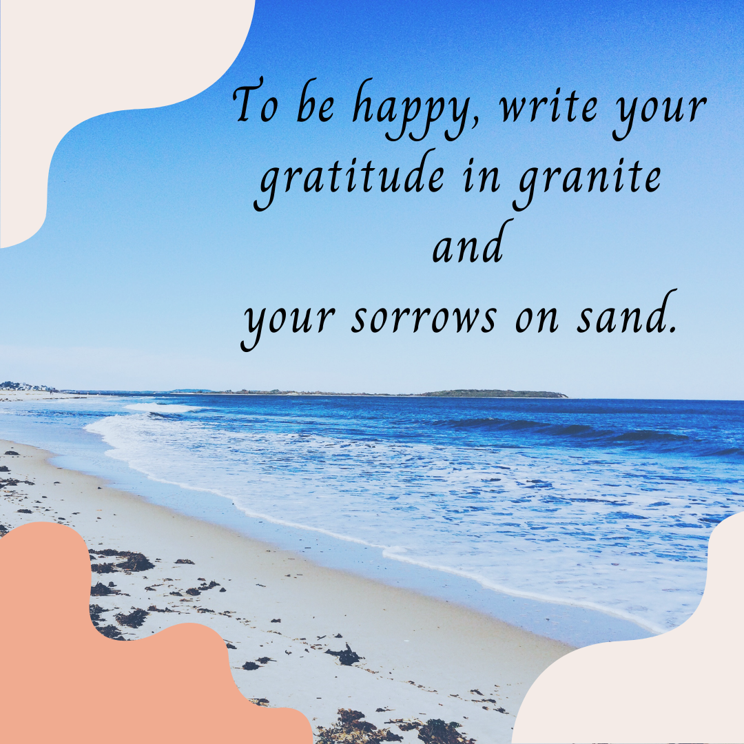 To be happy, write your gratitude in granite and your sorrows in sand.